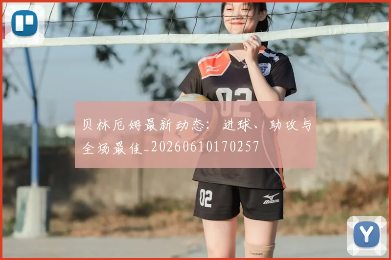 贝林厄姆最新动态：进球、助攻与全场最佳_20260610170257