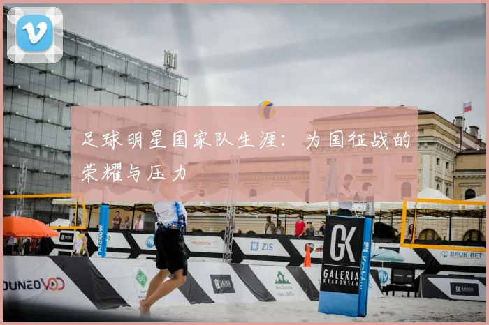 足球明星国家队生涯：为国征战的荣耀与压力