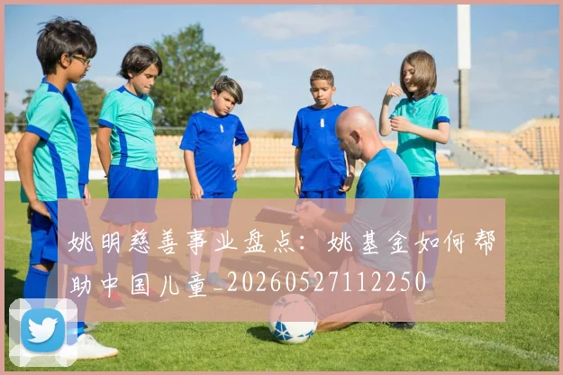 姚明慈善事业盘点：姚基金如何帮助中国儿童_20260527112250
