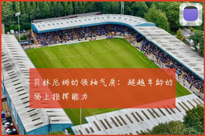 贝林厄姆的领袖气质:超越年龄的场上指挥能力