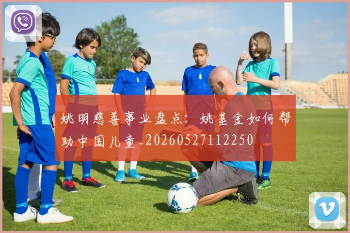 姚明慈善事业盘点：姚基金如何帮助中国儿童_20260527112250