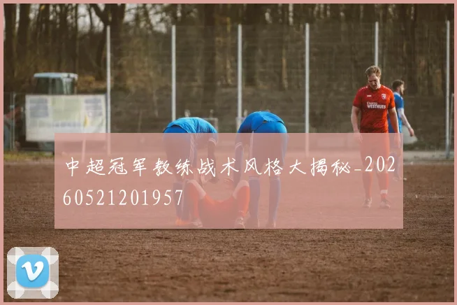 中超冠军教练战术风格大揭秘_20260521201957