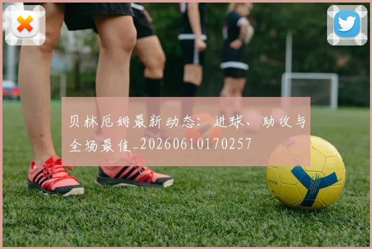 贝林厄姆最新动态：进球、助攻与全场最佳_20260610170257
