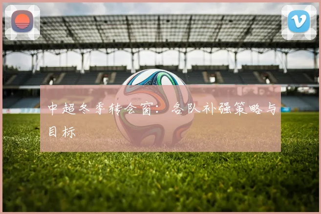 中超冬季转会窗：各队补强策略与目标