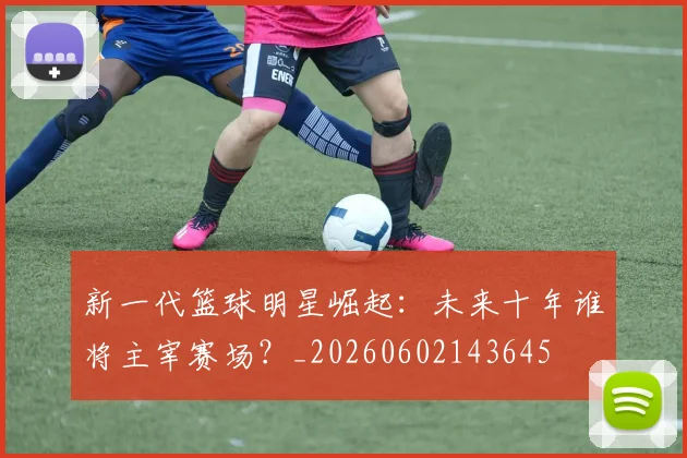 新一代篮球明星崛起：未来十年谁将主宰赛场？_20260602143645