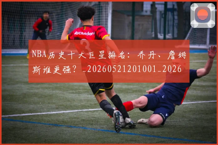 NBA历史十大巨星排名：乔丹、詹姆斯谁更强？_20260521201001_20260606165618
